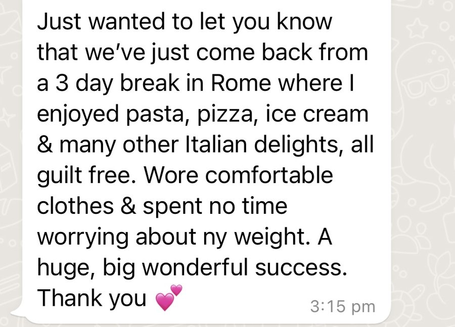 Message from a client: Just wanted to let you know that we've just come back from a 3 day break in Rome where I enjoyed pasta, pizza, ice cream and many other Italian delights, all guilt free. Wore comfortable clothes and spent no time worrying about my weight. A huge, big wonderful success. Thank you.