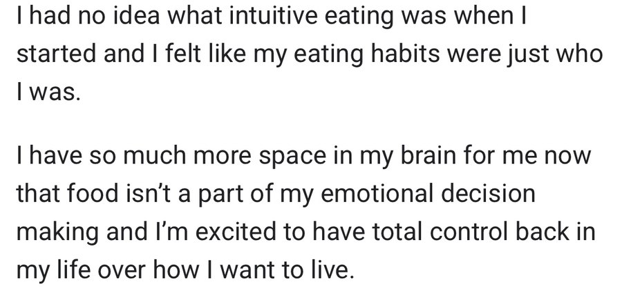 Message from a client: I had no idea what intuitive eating was when I started and I felt like my eating habits were just who I was. I have so much more space in my brain for me now that food isn't a part of my emotional decision making and I'm excited to have total control back in my life over how I want to live.