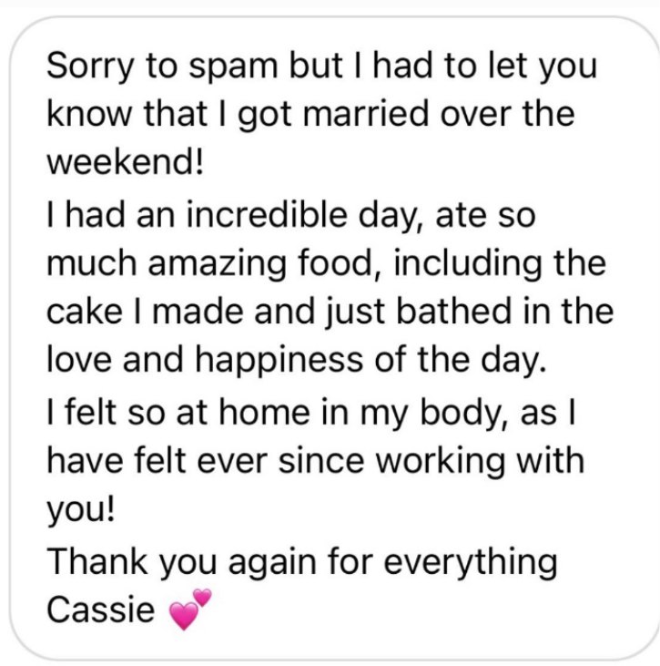 Message from a client: Sorry to spam but I had to let you know that I got married over the weekend! I had an incredible day, ate so much amazing food, including the cake I made and just bathed in the love and happiness of the day. I felt so at home in my body, as I have felt ever since working with you! Thank you again for everything Cassie.