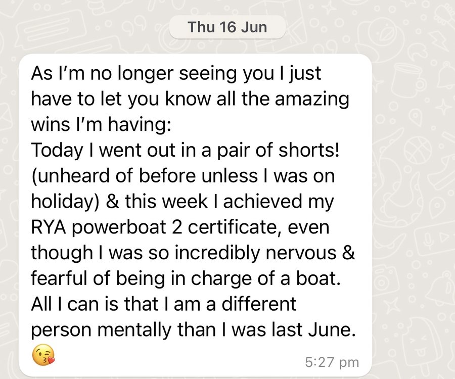 Message from a client: As I'm no longer seeing you I just have to let you know all the amazing wins I'm having: Today I went out in a pair of shorts! (unheard of before unless I was on holiday) and this week I achieved my RYA powerboat 2 certificate, even though I was so incredibly nervous and fearful of being in charge of a boat. All I can say is that I am a different person mentally than I was last June.